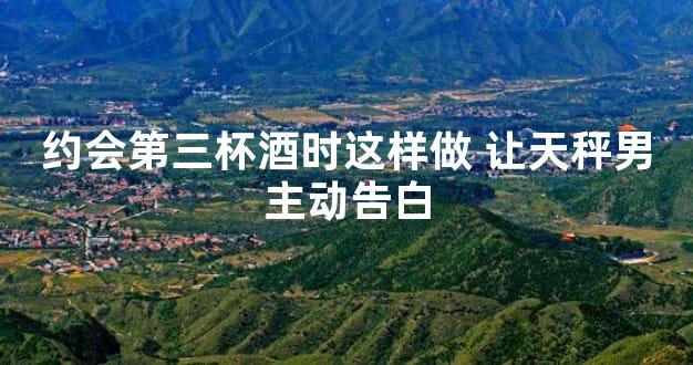 约会第三杯酒时这样做 让天秤男主动告白